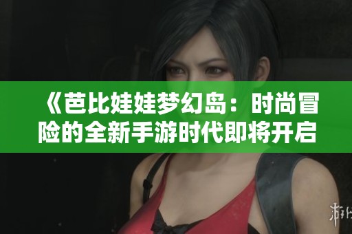 《芭比娃娃梦幻岛：时尚冒险的全新手游时代即将开启》