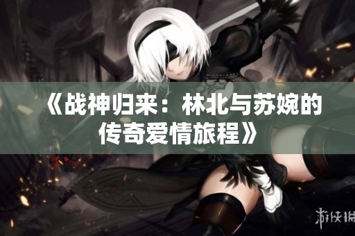 《战神归来：林北与苏婉的传奇爱情旅程》