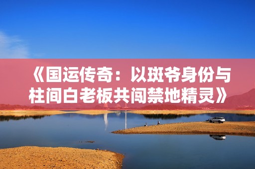 《国运传奇：以斑爷身份与柱间白老板共闯禁地精灵》