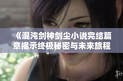 《混沌剑神剑尘小说完结篇章揭示终极秘密与未来旅程》
