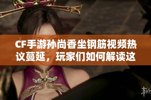 CF手游孙尚香坐钢筋视频热议蔓延，玩家们如何解读这一现象