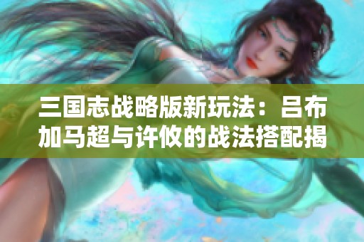 三国志战略版新玩法：吕布加马超与许攸的战法搭配揭秘