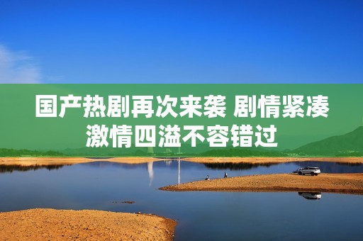 国产热剧再次来袭 剧情紧凑激情四溢不容错过