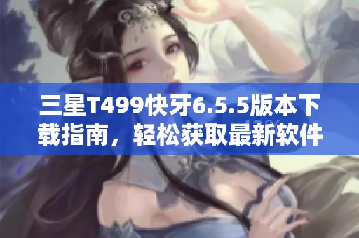三星T499快牙6.5.5版本下载指南，轻松获取最新软件