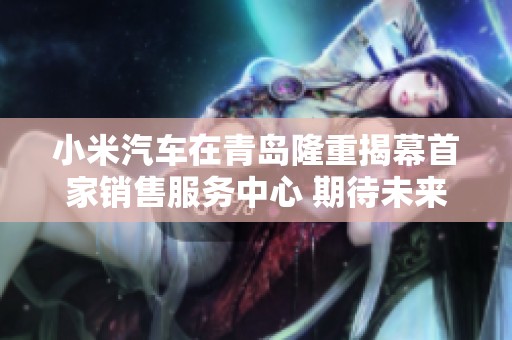 小米汽车在青岛隆重揭幕首家销售服务中心 期待未来出行新体验