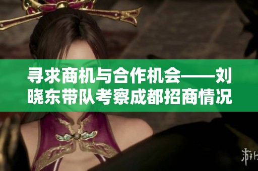 寻求商机与合作机会——刘晓东带队考察成都招商情况