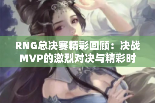 RNG总决赛精彩回顾：决战MVP的激烈对决与精彩时刻