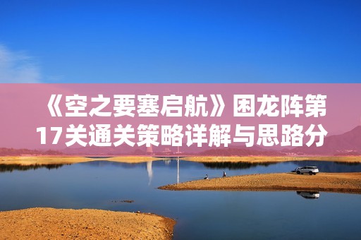《空之要塞启航》困龙阵第17关通关策略详解与思路分享