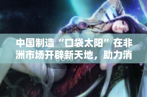 中国制造“口袋太阳”在非洲市场开辟新天地，助力消灭蜡油问题