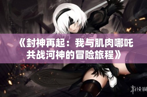 《封神再起：我与肌肉哪吒共战河神的冒险旅程》