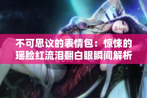 不可思议的表情包：惊悚的瑶脸红流泪翻白眼瞬间解析