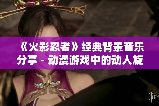 《火影忍者》经典背景音乐分享 - 动漫游戏中的动人旋律