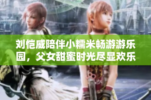 刘恺威陪伴小糯米畅游游乐园，父女甜蜜时光尽显欢乐