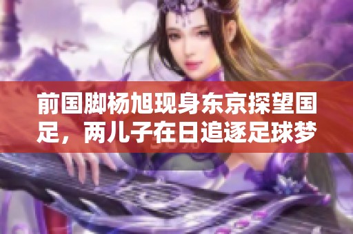 前国脚杨旭现身东京探望国足，两儿子在日追逐足球梦想