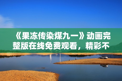 《果冻传染煤九一》动画完整版在线免费观看，精彩不容错过！