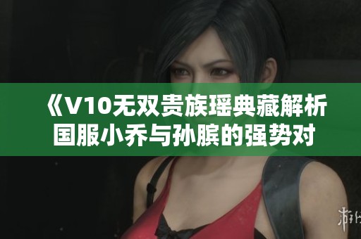 《V10无双贵族瑶典藏解析 国服小乔与孙膑的强势对决》