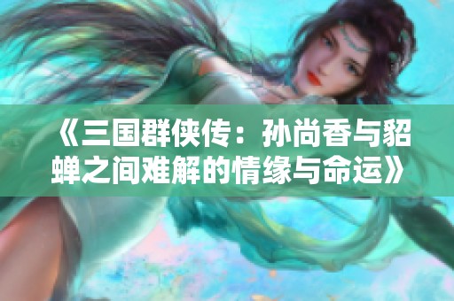 《三国群侠传：孙尚香与貂蝉之间难解的情缘与命运》