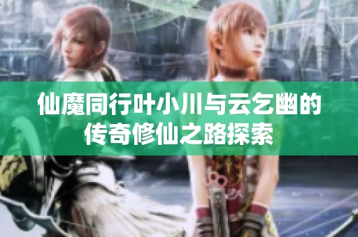 仙魔同行叶小川与云乞幽的传奇修仙之路探索