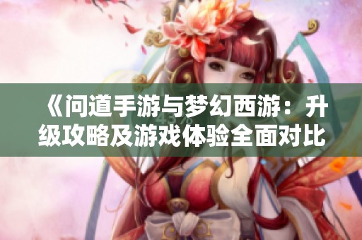 《问道手游与梦幻西游：升级攻略及游戏体验全面对比》
