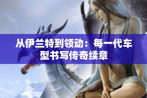 从伊兰特到领动：每一代车型书写传奇续章