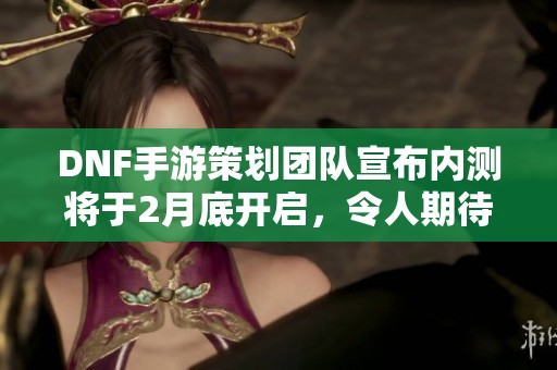 DNF手游策划团队宣布内测将于2月底开启，令人期待