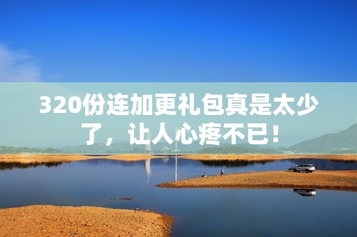 320份连加更礼包真是太少了，让人心疼不已！