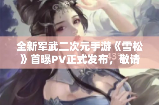 全新军武二次元手游《雪松》首曝PV正式发布，敬请期待！