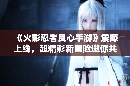 《火影忍者良心手游》震撼上线，超精彩新冒险邀你共同挑战！