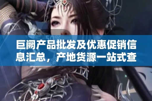 巨阙产品批发及优惠促销信息汇总，产地货源一站式查询