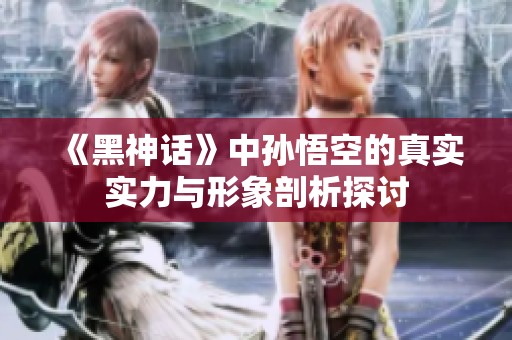 《黑神话》中孙悟空的真实实力与形象剖析探讨