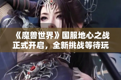 《魔兽世界》国服地心之战正式开启，全新挑战等待玩家参与！