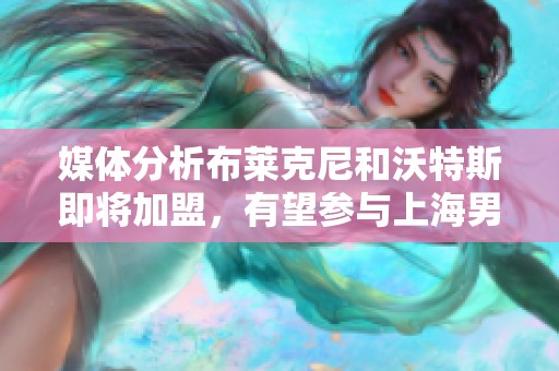 媒体分析布莱克尼和沃特斯即将加盟，有望参与上海男篮季后赛