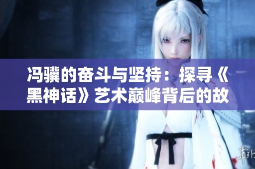 冯骥的奋斗与坚持：探寻《黑神话》艺术巅峰背后的故事