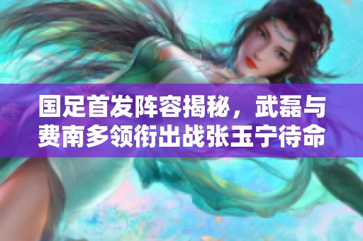 国足首发阵容揭秘，武磊与费南多领衔出战张玉宁待命替补