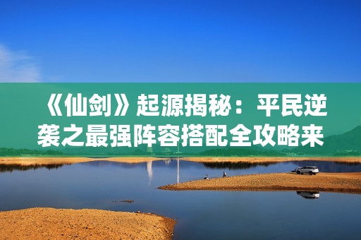 《仙剑》起源揭秘：平民逆袭之最强阵容搭配全攻略来袭
