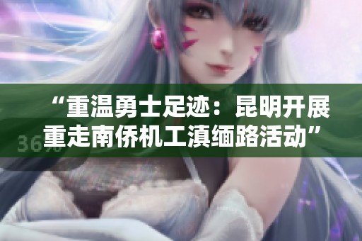 “重温勇士足迹：昆明开展重走南侨机工滇缅路活动”