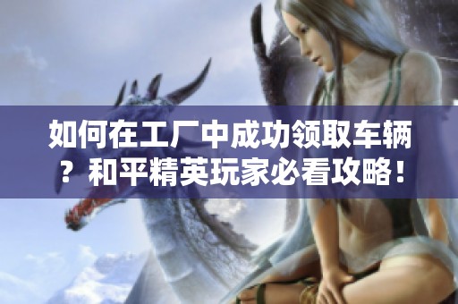 如何在工厂中成功领取车辆？和平精英玩家必看攻略！