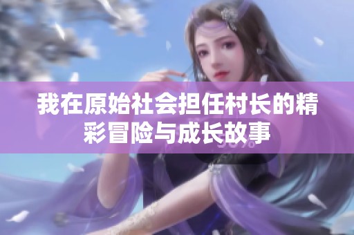 我在原始社会担任村长的精彩冒险与成长故事