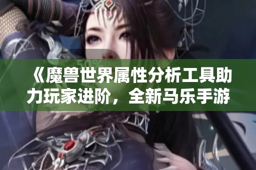《魔兽世界属性分析工具助力玩家进阶，全新马乐手游上线》