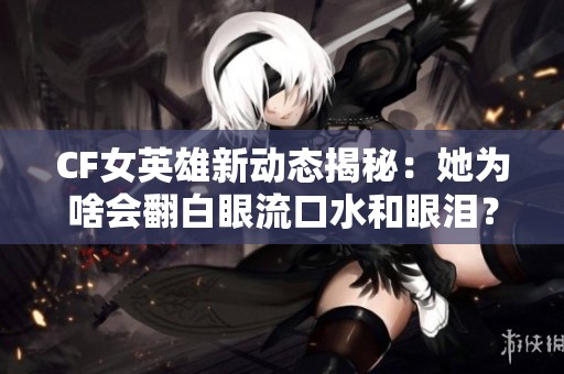 CF女英雄新动态揭秘：她为啥会翻白眼流口水和眼泪？