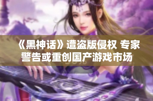 《黑神话》遭盗版侵权 专家警告或重创国产游戏市场