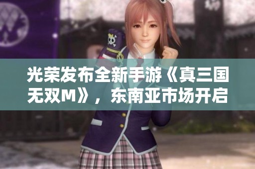 光荣发布全新手游《真三国无双M》，东南亚市场开启新篇章