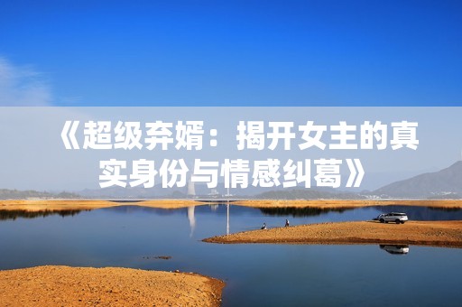 《超级弃婿：揭开女主的真实身份与情感纠葛》