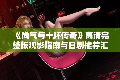 《尚气与十环传奇》高清完整版观影指南与日剧推荐汇总