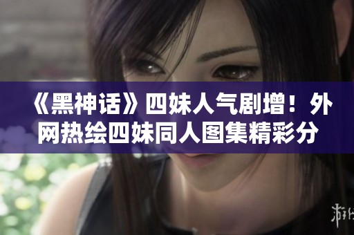 《黑神话》四妹人气剧增！外网热绘四妹同人图集精彩分享