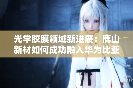 光学胶膜领域新进展：鹿山新材如何成功融入华为比亚迪供应链