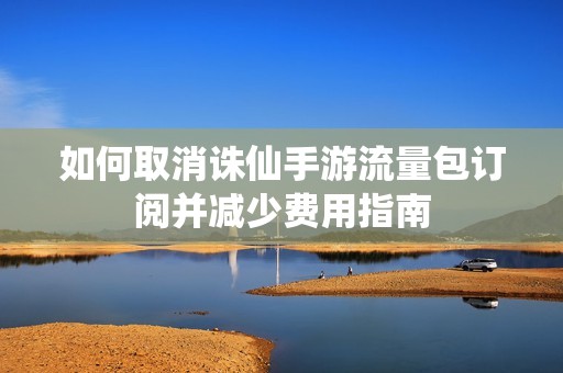 如何取消诛仙手游流量包订阅并减少费用指南