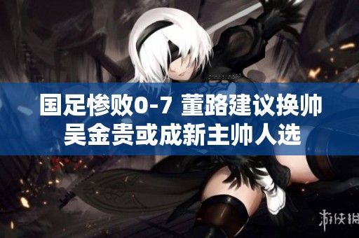 国足惨败0-7 董路建议换帅 吴金贵或成新主帅人选