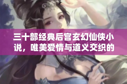 三十部经典后宫玄幻仙侠小说，唯美爱情与道义交织的传奇之旅