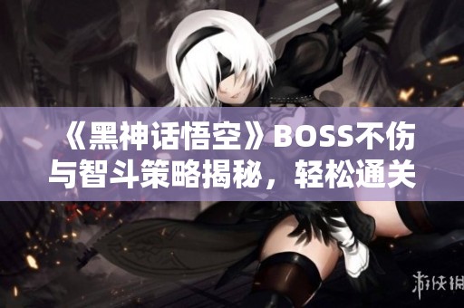 《黑神话悟空》BOSS不伤与智斗策略揭秘，轻松通关的秘密